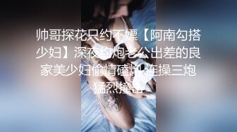 帅哥探花只约不嫖【阿南勾搭少妇】深夜约炮老公出差的良家美少妇偷情磕炮 连操三炮猛烈撞击