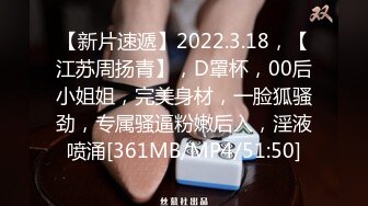 【新片速遞】2022.3.18，【江苏周扬青】，D罩杯，00后小姐姐，完美身材，一脸狐骚劲，专属骚逼粉嫩后入，淫液喷涌[361MB/MP4/51:50]