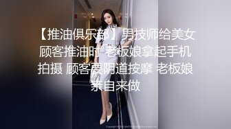 【推油俱乐部】男技师给美女顾客推油时 老板娘拿起手机拍摄 顾客要阴道按摩 老板娘亲自来做