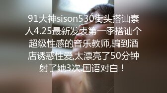 91大神sison530街头搭讪素人4.25最新发表第一季搭讪个超级性感的音乐教师,骗到酒店诱惑性爱,太漂亮了50分钟射了她3次.国语对白！