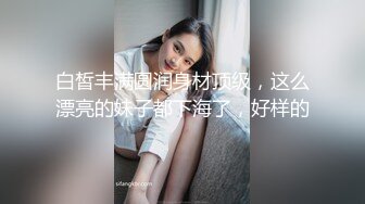 白皙丰满圆润身材顶级，这么漂亮的妹子都下海了，好样的