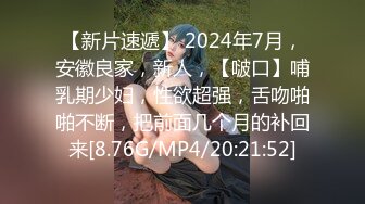 【新片速遞】 2024年7月，安徽良家，新人，【啵口】哺乳期少妇，性欲超强，舌吻啪啪不断，把前面几个月的补回来[8.76G/MP4/20:21:52]