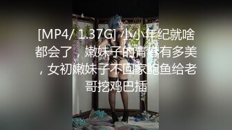 [MP4/ 1.37G] 小小年纪就啥都会了，嫩妹子的青春有多美，女初嫩妹子不回家鲍鱼给老哥挖鸡巴插