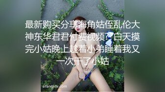 最新购买分享海角姑侄乱伦大神东华君君付费视频??白天摸完小姑晚上趁着小弟睡着我又一次干了小姑