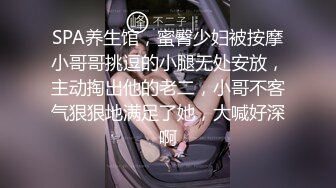 ❤️√极品良家少妇 女子SPA 私密保养技师手法娴熟高超 把少妇摸的爽死流白浆直接无套啪啪