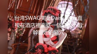 台湾SWAG美女Daisybaby直接在酒店裡面框一個紅牌小姐幹翻她的騷穴