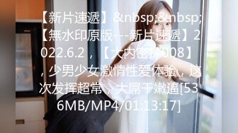 【新片速遞】&nbsp;&nbsp;【無水印原版---新片速遞】2022.6.2，【大内密探008】，少男少女激情性爱体验，这次发挥超常，大屌干嫩逼[536MB/MP4/01:13:17]