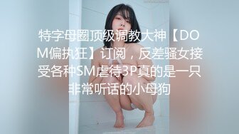 特字母圈顶级调教大神【DOM偏执狂】订阅，反差骚女接受各种SM虐待3P真的是一只非常听话的小母狗