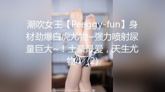 潮吹女王【Peeggy-fun】身材劲爆白虎尤物~强力喷射尿量巨大~！土豪最爱，天生尤物！ (2)