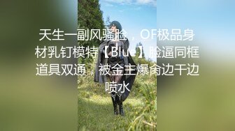 天生一副风骚脸，OF极品身材乳钉模特【Blue】脸逼同框道具双通，被金主爆肏边干边喷水