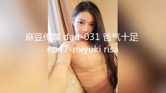 麻豆传媒 dad-031 爸气十足 ep47-miyuki risa