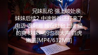 ❤️❤️兄妹乱伦 强上破处亲妹妹后续2 中途爸爸还打来了电话 很刺激 按在灶台上操 操的爽 妹妹叫的也很大声 白虎嫩逼[MP4/632MB]