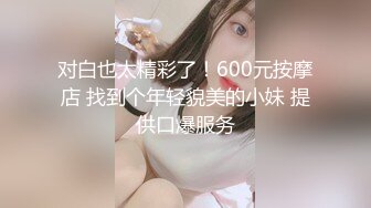 对白也太精彩了！600元按摩店 找到个年轻貌美的小妹 提供口爆服务