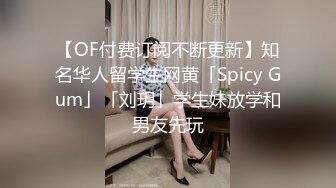 【OF付费订阅不断更新】知名华人留学生网黄「Spicy Gum」「刘玥」学生妹放学和男友先玩