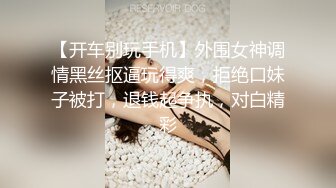 【开车别玩手机】外围女神调情黑丝抠逼玩得爽，拒绝口妹子被打，退钱起争执，对白精彩