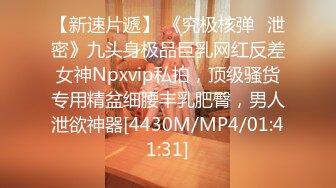 【新速片遞】 《究极核弹✅泄密》九头身极品巨乳网红反差女神Npxvip私拍，顶级骚货专用精盆细腰丰乳肥臀，男人泄欲神器[4430M/MP4/01:41:31]