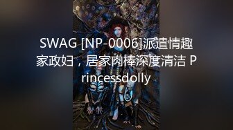 SWAG [NP-0006]派遣情趣家政妇，居家肉棒深度清洁 Princessdolly