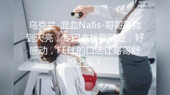 乌克兰-混血Nafis-哥哥等我到天亮，专门来找我破处，好感动，FEEL的口活让哥哥舒服上头！