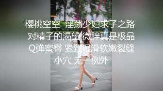 樱桃空空  淫荡少妇求子之路 对精子的渴望 微胖真是极品Q弹蜜臀 紧致湿滑软嫩裂缝小穴 无一例外