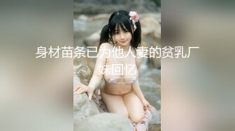 身材苗条已为他人妻的贫乳厂妹回忆