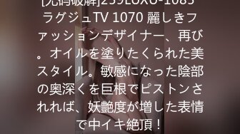 [无码破解]259LUXU-1085 ラグジュTV 1070 麗しきファッションデザイナー、再び。オイルを塗りたくられた美スタイル。敏感になった陰部の奥深くを巨根でピストンされれば、妖艶度が増した表情で中イキ絶頂！