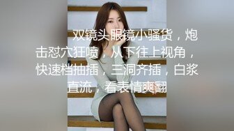 ❤️❤️双镜头眼镜小骚货，炮击怼穴狂喷，从下往上视角，快速档抽插，三洞齐插，白浆直流，看表情爽翻