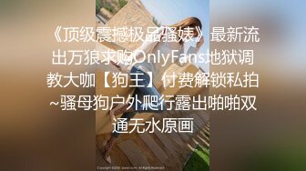 《顶级震撼极品骚婊》最新流出万狼求购OnlyFans地狱调教大咖【狗王】付费解锁私拍~骚母狗户外爬行露出啪啪双通无水原画