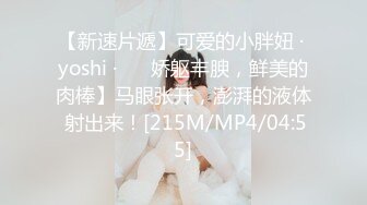 【新速片遞】可爱的小胖妞 · yoshi ·❤️ 娇躯丰腴，鲜美的肉棒】马眼张开，澎湃的液体 射出来！[215M/MP4/04:55]