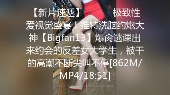 【新片速遞】 ⚫️⚫️极致性爱视觉盛宴！推特洗脑约炮大神【Bigfan13】爆肏逃课出来约会的反差女大学生，被干的高潮不断尖叫不停[862M/MP4/18:51]