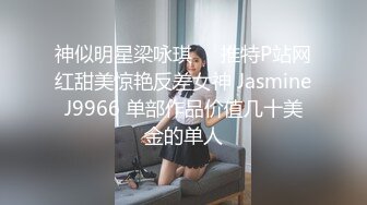 神似明星梁咏琪☀️推特P站网红甜美惊艳反差女神 JasmineJ9966 单部作品价值几十美金的单人