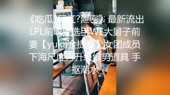 《吃瓜?网红?泄密》最新流出LPL前职业选手WE大舅子前妻【yuka金提莫】女团成员下海尺度再升级绿男道具 手抠潮水