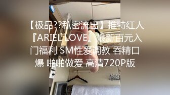 【极品??私密流出】推特红人『ARIEL LOVE』最新百元入门福利 SM性爱调教 吞精口爆 啪啪做爱 高清720P版